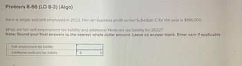 Problem 8-66 (LO 8-3) (Algo)
Alice is single and self-employed in 2022. Her net business profit on her Schedule C for the year is $186,000.
What are her self-employment tax liability and additional Medicare tax liability for 2022?
Note: Round your final answers to the nearest whole dollar amount. Leave no answer blank. Enter zero if applicable.
Self-employment tax liability
Additional medicare tax liability
$
0