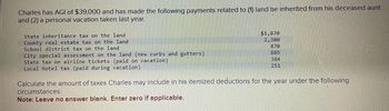 Charles has AGI of $39,000 and has made the following payments related to (1) land he inherited from his deceased aunt
and (2) a personal vacation taken last year.
State inheritance tax on the land
County real estate tax on the land
School district tax on the land
City special assessment on the land (new curbs and gutters).
State tax on airline tickets (paid on vacation).
Local hotel tax (paid during vacation).
$1,870
2,380
870
885
384
251
Calculate the amount of taxes Charles may include in his itemized deductions for the year under the following
circumstances:
Note: Leave no answer blank. Enter zero if applicable.
