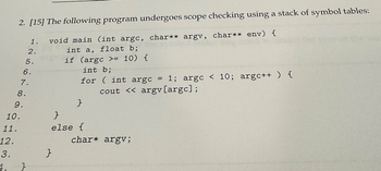 2. [15] The following program undergoes scope checking using a stack of symbol tables:
1. void main (int argc, char** argv, char** env) {
2.
فی خانه نه
5.
6.
int a, float b;
if (argc >= 10) {
int b;
for (int argc = 1; argc < 10; argc++ ) {
cout << argv [argc];
7.
8.
9.
}
10.
}
11.
else {
12.
3.
}
4.
}
char* argv;