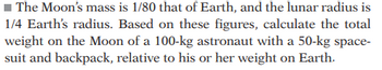 ### Calculation of Weight on the Moon

**Problem**:  
The Moon’s mass is 1/80 that of Earth, and the lunar radius is 1/4 Earth’s radius. Based on these figures, calculate the total weight on the Moon of a 100-kg astronaut with a 50-kg spacesuit and backpack, relative to his or her weight on Earth.

#### Step-by-Step Solution:

1. **Understanding the Figures**:  
    - Mass of the Moon \(M_{\text{Moon}} = \frac{1}{80} \times M_{\text{Earth}}\)
    - Radius of the Moon \(R_{\text{Moon}} = \frac{1}{4} \times R_{\text{Earth}}\)

2. **Gravitational Force Formula**:  
    The weight of an object is determined by the gravitational force, which is given by the formula:
    \[
    F = \frac{G \times m_1 \times m_2}{r^2}
    \]
    Here, \(F\) is the gravitational force, \(G\) is the universal gravitational constant, \(m_1\) and \(m_2\) are the masses of the two objects, and \(r\) is the distance between the centers of the two objects (the radius of the planet in this case).

3. **Setting Up the Weight Comparison**:
    We need to compare weights on Earth and the Moon. Since \(G\), the astronaut's mass (\(m\)), and the mass of the equipment (\(m_{\text{equipment}}\)) are constants, we can use:
    \[
    \frac{W_{\text{Moon}}}{W_{\text{Earth}}} = \frac{M_{\text{Moon}}}{M_{\text{Earth}}} \times \left(\frac{R_{\text{Earth}}}{R_{\text{Moon}}}\right)^2
    \]

4. **Substitute Known Values**:
    \[
    W_{\text{Moon}} = W_{\text{Earth}} \times \left(\frac{1/80}{1} \times \left(\frac{4}{1}\right)^2\right)
    \]
    Simplify the equation:
    \[
    W_{\text{Moon}} = W_{\text{Earth}} \times \left(\frac{1}{80} \times