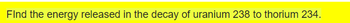 **Topic: Calculating Energy Released in Nuclear Decay**

**Problem Statement:**
Find the energy released in the decay of uranium-238 to thorium-234.

**Explanation:**
When uranium-238 (\( ^{238}\text{U} \)) undergoes radioactive decay, it transforms into thorium-234 (\( ^{234}\text{Th} \)). This process involves the emission of an alpha particle (\( ^{4}\text{He} \)), as detailed in the nuclear equation:

\[ ^{238}_{92}\text{U} \rightarrow ^{234}_{90}\text{Th} + ^{4}_{2}\text{He} + \text{energy} \]

To calculate the energy released in this decay, one must consider the masses of the reactants and products, applying the conservation of mass and energy principles (Einstein's equation: \( E = mc^2 \), where \(E\) is energy, \(m\) is mass, and \(c\) is the speed of light).

___