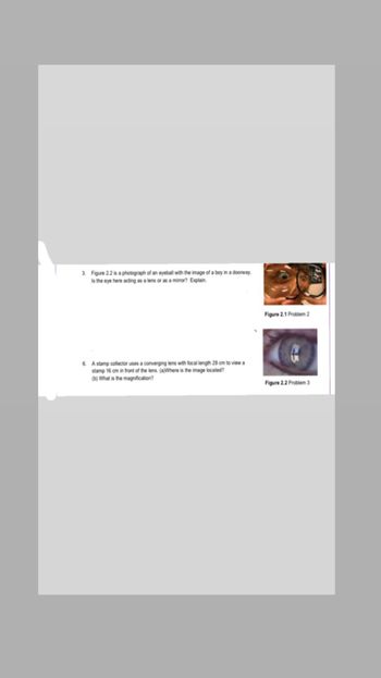 3. Figure 2.2 is a photograph of an eyeball with the image of a boy in a doorway.
Is the eye here acting as a lens or as a mirror? Explain.
6. A stamp collector uses a converging lens with focal length 28 cm to view a
stamp 16 cm in front of the lens. (a)Where is the image located?
(b) What is the magnification?
Figure 2.1 Problem 2
Figure 2.2 Problem 3