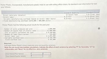 Parker Plastic, Incorporated, manufactures plastic mats to use with rolling office chairs. Its standard cost information for last
year follows:
Direct materials (plastic)
Direct labor
Variable manufacturing overhead (based on direct labor hours)
Fixed manufacturing overhead ($378,000 900,000 units)
Parker Plastic had the following actual results for the past year:
Number of units produced and sold
Number of square feet of plastic used
Cost of plastic purchased and used
Number of labor hours worked
Direct labor cost
Variable overhead cost
Fixed overhead cost
Required:
1,000,000
11,800,000
$ 8,260,000
245,000
$ 2,891,000
$ 318,500
$ 355,000
Calculate Parker Plastic's direct materials price and quantity variances.
Standard Quantity
12 square foot
0.25 hour
0.25 hour
Standard Price
$ 0.72 per squa
$ 12.20 per hour
$ 1.20 per hour
Note: Do not round intermediate calculations. Indicate the effect of each variance by selecting "F" for favorable, "U" for
unfavorable, and "None" for no effect (i.e., zero variance).
Direct Material Price Variance
Direct Material Quantity Variance