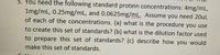 5. You need the following standard protein concentrations: 4mg/mL,
1mg/mL, 0.25mg/mL, and 0.0625mg/mL. Assume you need 20uL
of each of the concentrations. (a) what is the procedure you use
to create this set of standards? (b) what is the dilution factor used
to prepare this set of standards? (c) describe how you would
make this set of standards.
