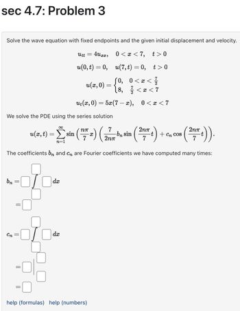 sec 4.7: Problem 3
Solve the wave equation with fixed endpoints and the given initial displacement and velocity.
Utt
=
4uxx, 0 < x < 7,
t> 0
t>0
u(0,t)=0, u(7,t) = 0,
u(x, 0)
ut(x, 0)
=
=
(0,
0 < x < 1/1
½ < x < 7
[8,
금
5x(7x), 0 < x < 7
We solve the PDE using the series solution
u(x,t)
=
sin (2) (
7
2nπ
2nπ
-bn sin
t + cn cos
2nπ
7
7
·t)).
n=1
The coefficients b and c are Fourier coefficients we have computed many times:
bn
dx
Cn
=
dx
help (formulas) help (numbers)