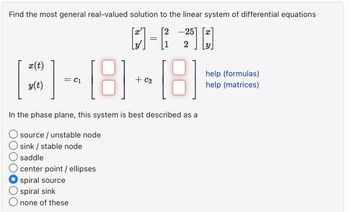 Find the most general real-valued solution to the linear system of differential equations
I'
[2-25]
=
X
x(t)
y(t)
help (formulas)
-8-8==
In the phase plane, this system is best described as a
source/unstable node
O sink / stable node
saddle
center point / ellipses
spiral source
spiral sink
none of these
help (matrices)