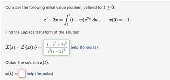 Consider the following initial value problem, defined for t > 0:
x' - 2x
=
t
(t - w) e²w dw,
2w
x(0) =
= −1.
Find the Laplace transform of the solution.
X(s) = L {x(t)} =
1-83+22
1s 2s
s²(5-2)²
Obtain the solution x(t).
x(t)
=
help (formulas)
help (formulas)