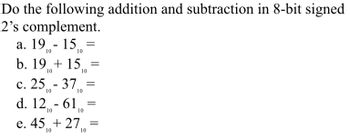 Do the following addition and subtraction in 8-bit signed
2's complement.
a. 19 - 15 =
10
b. 1915
10
c. 25-37,
10
10
=
10
d. 12-610
10
=
=
e. 45 +27=
10
10