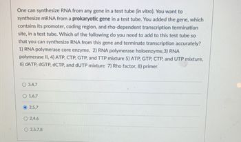 **Transcription of Image for Educational Website:**

To synthesize RNA from any gene in a test tube (*in vitro*), you want to synthesize mRNA from a prokaryotic gene in a test tube. You added the gene, which contains its promoter, coding region, and rho-dependent transcription termination site, in a test tube. Which of the following do you need to add to this test tube so that you can synthesize RNA from this gene and terminate transcription accurately?

1) RNA polymerase core enzyme
2) RNA polymerase holoenzyme
3) RNA polymerase II
4) ATP, CTP, GTP, and TTP mixture
5) ATP, GTP, CTP, and UTP mixture
6) dATP, dGTP, dCTP, and dUTP mixture
7) Rho factor
8) Primer

**Options:**

- ○ 3, 4, 7
- ○ 1, 6, 7
- ● 2, 5, 7
- ○ 2, 4, 6
- ○ 2, 5, 7, 8

The selected option is: 2, 5, 7.