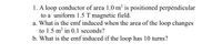 1. A loop conductor of area 1.0 m² is positioned perpendicular
to a uniform 1.5 T magnetic field.
a. What is the emf induced when the area of the loop changes
to 1.5 m? in 0.1 seconds?
b. What is the emf induced if the loop has 10 turns?
