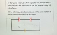 In the figure below, the first capacitor has a capacitance
3 microFarad. The second capacitor has a capacitance 10
microFarad.
What is the equivalent capacitance of the combination of
capacitors shown in the circuit below?
