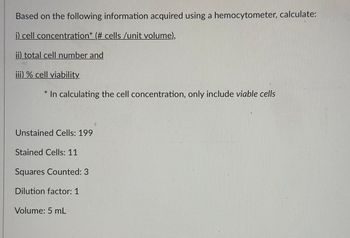 Based on the following information acquired using a hemocytometer, calculate:
i) cell concentration* (# cells /unit volume),
ii) total cell number and
iii) % cell viability
In calculating the cell concentration, only include viable cells
Unstained Cells: 199
Stained Cells: 11
Squares Counted: 3
Dilution factor: 1
Volume: 5 mL