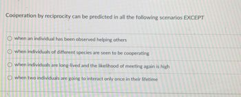 Cooperation by reciprocity can be predicted in all the following scenarios EXCEPT
when an individual has been observed helping others
O when individuals of different species are seen to be cooperating
O when individuals are long-lived and the likelihood of meeting again is high
O when two individuals are going to interact only once in their lifetime