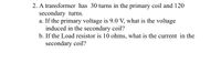 2. A transformer has 30 turns in the primary coil and 120
secondary turns.
a. If the primary voltage is 9.0 V, what is the voltage
induced in the secondary coil?
b. If the Load resistor is 10 ohms, what is the current in the
secondary coil?
