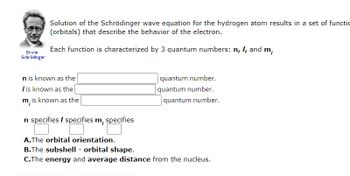 Erwin
Schrödinger
Solution of the Schrödinger wave equation for the hydrogen atom results in a set of functio
(orbitals) that describe the behavior of the electron.
Each function is characterized by 3 quantum numbers: n, I, and m,
n is known as the
I is known as the
m, is known as the
n specifies / specifies m, specifies
A.The orbital orientation.
quantum number.
quantum number.
quantum number.
B.The subshell - orbital shape.
C.The energy and average distance from the nucleus.