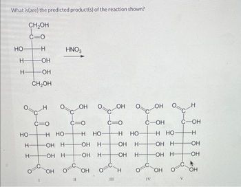 What is (are) the predicted product(s) of the reaction shown?
CH₂OH
C=0
HO
H-
HO-
HO-
H-
H-
CH₂OH
HNO3
HO
H-
I
H-
H
C=O
O=0
I
H HỌ
OH
OH
LOH
H
сон
C-OH
C=O
H-
H HỌ-
OH H-
HO
11
HO-
OH H-
OH H-
OH
O
C=O
III
HO-
HO
H-
H
HO-
H-
H-
O=C
IV
HO-
H HO
OH H-
OH H-
HO
O
V
HO
HO-
HO-
H-