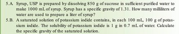 5.A. Syrup, USP is prepared by dissolving 850 g of sucrose in sufficient purified water to
make 1000 mL of syrup. Syrup has a specific gravity of 1.31. How many milliliters of
water are used to prepare a liter of syrup?
5.B. A saturated solution of potassium iodide contains, in each 100 mL, 100 g of potas-
sium iodide. The solubility of potassium iodide is 1 g in 0.7 mL of water. Calculate
the specific gravity of the saturated solution.