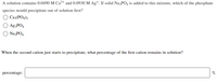 A solution contains 0.0490 M Ca²+ and 0.0930 M Ag+. If solid NazPO4 is added to this mixture, which of the phosphate
species would precipitate out of solution first?
Ca3(PO4)2
Ag;PO4
NazPO4
When the second cation just starts to precipitate, what percentage of the first cation remains in solution?
percentage:
%
