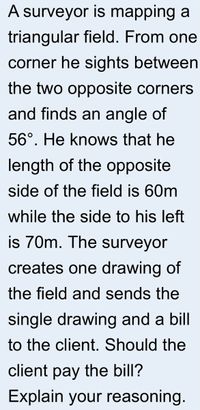 A surveyor is mapping a
triangular field. From one
corner he sights between
the two opposite corners
and finds an angle of
56°. He knows that he
length of the opposite
side of the field is 60m
while the side to his left
is 70m. The surveyor
creates one drawing of
the field and sends the
single drawing and a bill
to the client. Should the
client pay the bill?
Explain your reasoning.
