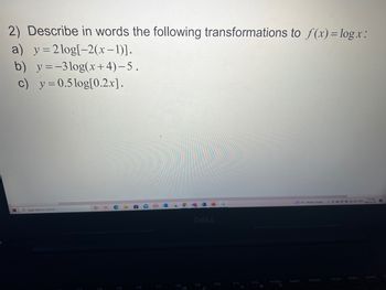 2) Describe in words the following transformations to f(x) = log.x:
a) y = 2log[-2(x-1)].
b) y=-3log(x+4)-5.
c) y=0.5log[0.2x].
Type here to search
F4
F5
F6
F7
FB
F10
F11
F12
PrtScr
go