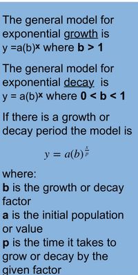 The general model for
exponential growth is
y =a(b)x where b > 1
The general model for
exponential decay. is
y = a(b)x where 0 < b < 1
%3D
If there is a growth or
decay period the model is
y = a(b)*
where:
b is the growth or decay
factor
a is the initial population
or value
p is the time it takes to
grow or decay by the
given factor
