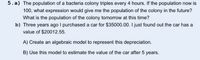 5. a) The population of a bacteria colony triples every 4 hours. If the population now is
100, what expression would give me the population of the colony in the future?
What is the population of the colony tomorrow at this time?
b) Three years ago I purchased a car for $35000.00. I just found out the car has a
value of $20012.55.
A) Create an algebraic model to represent this depreciation.
B) Use this model to estimate the value of the car after 5 years.
