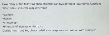 How many of the following characteristics can two different logarithmic functions
share, while still remaining different?
•Domain
Range
•y-intercept
Intervals of increase or decrease
Decide how many key characteristics and explain your position with examples.