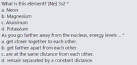 What is this element? [Ne] 3s2 *
a. Neon
b. Magnesium
C. Aluminum
d. Potassium
As you go farther away from the nucleus, energy levels. *
a. get closer together to each other.
b. get farther apart from each other.
C. are at the same distance from each other.
d. remain separated by a constant distance.
