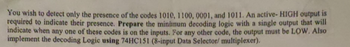 You wish to detect only the presence of the codes 1010, 1100, 0001, and 1011. An active- HIGH output is
required to indicate their presence. Prepare the minimum decoding logic with a single output that will
indicate when any one of these codes is on the inputs. For any other code, the output must be LOW. Also
implement the decoding Logic using 74HC151 (8-input Data Selector/ multiplexer).