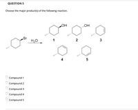 QUESTION 5
Choose the major product(s) of the following reaction.
HO"
HO"
..
Br
H2O
1
2
3
4
Compound 1
Compound 2
Compound 3
Compound 4
Compound 5
O O O O O
