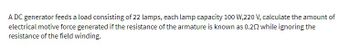 A DC generator feeds a load consisting of 22 lamps, each lamp capacity 100 W,220 V, calculate the amount of
electrical motive force generated if the resistance of the armature is known as 0.202 while ignoring the
resistance of the field winding.