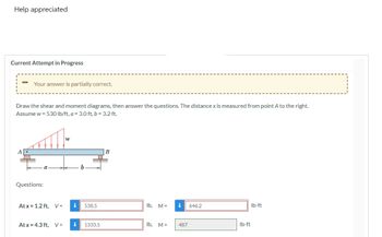 **Current Attempt in Progress**

> Your answer is partially correct.

**Problem Statement:**

Draw the shear and moment diagrams, then answer the questions. The distance \(x\) is measured from point \(A\) to the right. Assume \(w = 530 \, \text{lb/ft}\), \(a = 3.0 \, \text{ft}\), \(b = 3.2 \, \text{ft}\).

**Diagram Description:**

The diagram shows a beam labeled \(AB\) with a uniformly distributed load \(w\) of 530 lb/ft. The beam is supported at point \(A\) with a pin support and at point \(B\) with a roller support. The distance \(a\) (from \(A\) to the start of the load) is 3.0 ft, and distance \(b\) (from \(A\) to \(B\)) is 3.2 ft.

**Questions:**

1. At \(x = 1.2 \, \text{ft}\),
   - Shear force \(V = 538.5 \, \text{lb}\)
   - Moment \(M = 646.2 \, \text{lb-ft}\)

2. At \(x = 4.3 \, \text{ft}\),
   - Shear force \(V = 1333.5 \, \text{lb}\)
   - Moment \(M = 487 \, \text{lb-ft}\)