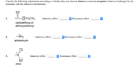 **Classify the following substituents according to whether they are electron donors or electron acceptors relative to hydrogen by the resonance and the inductive mechanisms.**

1. **Carboethoxy or Ethoxycarbonyl (—C(=O)OCH₂CH₃)**  
   - *Inductive effect*: [Dropdown for selection]  
   - *Resonance effect*: [Dropdown for selection]  

2. **Ammonium (—NH₃⁺)**  
   - *Inductive effect*: [Dropdown for selection]  
   - *Resonance effect*: [Dropdown for selection]

3. **Nitro (—NO₂⁺)**  
   - *Inductive effect*: [Dropdown for selection]  
   - *Resonance effect*: [Dropdown for selection]

**Explanation of Elements:**

- **Inductive Effect**: This is the effect of the electron-withdrawing or electron-releasing nature of the substituent through sigma bonds. It is often influenced by the electronegativity of atoms.

- **Resonance Effect**: This involves the delocalization of electrons in a molecule, allowing a substituent to donate or withdraw electron density through pi bonds.

*[Each example provides two dropdown menus for users to classify the electron-donating or accepting behavior of the substituents in terms of both their inductive and resonance effects.]*