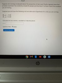 Suppose are running a study/poll about the proportion of men over 50 who regularly have their
prostate examined. You randomly sample 85 people and find that 31 of them match the condition
you are testing.
Suppose you are have the following null and alternative hypotheses for a test you are running:
Ho:p = 0.33
Haip 0.33
Calculate the test statistic, rounded to 3 decimal places
Question Help: DVideo
Submit Question
M
