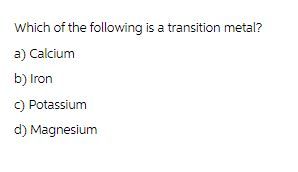 Which of the following is a transition metal?
a) Calcium
b) Iron
c) Potassium
d) Magnesium