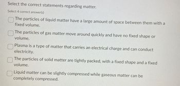 Select the correct statements regarding matter.
Select 4 correct answer(s)
The particles of liquid matter have a large amount of space between them with a
fixed volume.
The particles of gas matter move around quickly and have no fixed shape or
volume.
Plasma is a type of matter that carries an electrical charge and can conduct
electricity.
The particles of solid matter are tightly packed, with a fixed shape and a fixed
volume.
Liquid matter can be slightly compressed while gaseous matter can be
completely compressed.