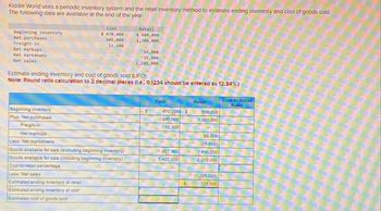 Kiddie World uses a periodic Inventory system and the retall Inventory method to estimate ending Inventory and cost of goods sold.
The following data are available at the end of the year.
Beginning inventory
Net purchases
Freight-in
Net markups
Net markdowns
Net sales
Cost
$470,000
945,000
12,100
Retail
$ 600,000
1,380,000
65,000
35,000
1,285,000
Estimate ending inventory and cost of goods sold (LIFO).
Note: Round ratio calculation to 2 decimal places (l.e., 0.1234 should be entered as 12.34%.)
Beginning inventory
Cost
Retail
Cost-to-Retail
Ratio
$
470,000 $
945,000
600,000
1,380,000
Plus: Net purchases
Freight-in
Net markups
Less: Net markdowns
12.100
65.000
(35,000)
Goods available for sale (excluding beginning Inventory)
957,100
1,410,000
Goods available for sale (including beginning Inventory)
1,427.100
2,010,000
Cost-to-retail percentage
Less: Net sales
Estimated ending inventory at retail
(1.285.000)
S
725,000
Estimated ending inventory at cost
Estimated cost of goods sold