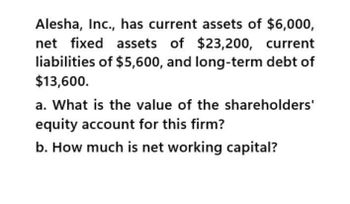 Alesha, Inc., has current assets of $6,000,
net fixed assets of $23,200, current
liabilities of $5,600, and long-term debt of
$13,600.
a. What is the value of the shareholders'
equity account for this firm?
b. How much is net working capital?