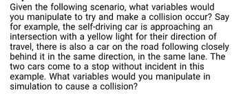 Given the following scenario, what variables would
you manipulate to try and make a collision occur? Say
for example, the self-driving car is approaching an
intersection with a yellow light for their direction of
travel, there is also a car on the road following closely
behind it in the same direction, in the same lane. The
two cars come to a stop without incident in this
example. What variables would you manipulate in
simulation to cause a collision?