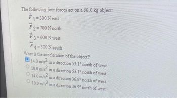 The following four forces act on a 50.0 kg object:
F₁ = 300 N east
₹ 2 = 700 N north
₹ 3 = 600 N west
F 4 = 300 N south
What is the acceleration of the object?
14.0 m/s² in a direction 53.1º north of west
O
10.0 m/s2
in a direction 53.1° north of west
14.0 m/s2
in a direction 36.9° north of west
O 10.0 m/s² in a direction 36.9° north of west