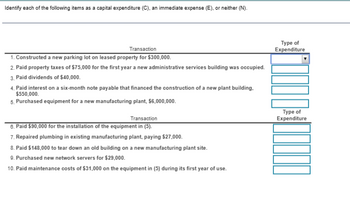 Identify each of the following items as a capital expenditure (C), an immediate expense (E), or neither (N).
Transaction
1. Constructed a new parking lot on leased property for $300,000.
2. Paid property taxes of $75,000 for the first year a new administrative services building was occupied.
3. Paid dividends of $40,000.
4. Paid interest on a six-month note payable that financed the construction of a new plant building.
$550,000.
5. Purchased equipment for a new manufacturing plant, $6,000,000.
Transaction
6. Paid $90,000 for the installation of the equipment in (5).
7. Repaired plumbing in existing manufacturing plant, paying $27,000.
8. Paid $148,000 to tear down an old building on a new manufacturing plant site.
9. Purchased new network servers for $29,000.
10. Paid maintenance costs of $31,000 on the equipment in (5) during its first year of use.
Type of
Expenditure
Type of
Expenditure