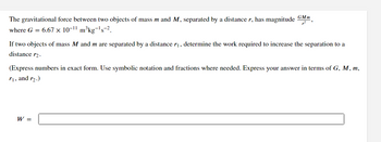 The gravitational force between two objects of mass m and M, separated by a distance r, has magnitude GMm,
where G = 6.67 × 10-11
m³kg-¹s-2.
If two objects of mass M and m are separated by a distance /₁, determine the work required to increase the separation to a
distance r₂.
(Express numbers in exact form. Use symbolic notation and fractions where needed. Express your answer in terms of G, M, m,
r₁, and r₂.)
W =