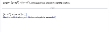 Simplify (2×10²) × (8×10²), writing your final answer in scientific notation.
X
(2×10²) × (8×10²) =
X
(Use the multiplication symbol in the math palette as needed.)