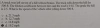 .A truck was left on top of a hill without brakes. The truck rolls down the hill for
500 ft. The friction coefficient between tires and the road is 0 02. The grade the hill
is 2.5. What is the speed of the vehicle after rolling down 500 ft.
a. 21.3 mph
o b. 12.7 mph
c. 16.8 mph
O d. 19.2 mph
