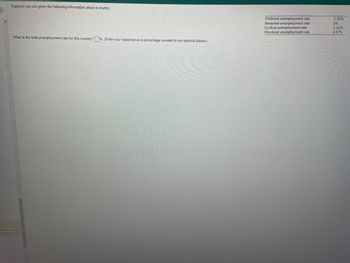 Suppose you are given the following information about a country:
What is the total unemployment rate for this country? % (Enter your response as a percentage rounded to two decimal places.)
Problem 6-7
Frictional unemployment rate
Seasonal unemployment rate
Cyclical unemployment rate
Structural unemployment rate
2.05%
0%
2.22%
4.67%