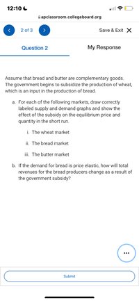 12:10 C
A apclassroom.collegeboard.org
2 of 3
Save & Exit X
Question 2
My Response
Assume that bread and butter are complementary goods.
The government begins to subsidize the production of wheat,
which is an input in the production of bread.
a. For each of the following markets, draw correctly
labeled supply and demand graphs and show the
effect of the subsidy on the equilibrium price and
quantity in the short run.
i. The wheat market
ii. The bread market
iii. The butter market
b. If the demand for bread is price elastic, how will total
revenues for the bread producers change as a result of
the government subsidy?
•..
Submit
