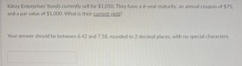 Kilroy Enterprises' bonds currently sell for $1,050. They have a 6-year maturity, an annual coupon of $75,
and a par value of $1,000. What is their current yield?
Your answer should be between 6.42 and 7.58, rounded to 2 decimal places, with no special characters.