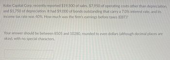 Kobe Capital Corp. recently reported $19,500 of sales, $7,950 of operating costs other than depreciation,
and $1,750 of depreciation. It had $9,000 of bonds outstanding that carry a 7.0% interest rate, and its
income tax rate was 40%. How much was the firm's earnings before taxes (EBT)?
Your answer should be between 8505 and 10280, rounded to even dollars (although decimal places are
okay), with no special characters.