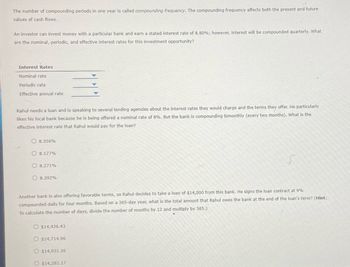 The number of compounding periods in one year is called compounding frequency. The compounding frequency affects both the present and future
values of cash flows.
An investor can invest money with a particular bank and earn a stated interest rate of 8.80%; however, interest will be compounded quarterly. What
are the nominal, periodic, and effective interest rates for this investment opportunity?
Interest Rates
Nominal rate
Periodic rate
Effective annual rate
Rahul needs a loan and is speaking to several lending agencies about the interest rates they would charge and the terms they offer. He particularly
likes his local bank because he is being offered a nominal rate of 8%. But the bank is compounding bimonthly (every two months). What is the
effective interest rate that Rahul would pay for the loan?
8.356%
O8.177%
8.271%
8.392%
Another bank is also offering favorable terms, so Rahul decides to take a loan of $14,000 from this bank. He signs the loan contract at 9%
compounded daily for four months. Based on a 365-day year, what is the total amount that Rahul owes the bank at the end of the loan's term? (Hint:
To calculate the number of days, divide the number of months by 12 and multiply by 365.)
O $14,426.43
O $14,714.96
O $14,931.36
O $14,282.17