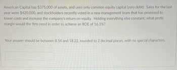 American Capital has $375,000 of assets, and uses only common equity capital (zero debt). Sales for the last
year were $420,000, and stockholders recently voted in a new management team that has promised to
lower costs and increase the company's return on equity. Holding everything else constant, what profit
margin would the firm need in order to achieve an ROE of 16.3%?
Your answer should be between 8.54 and 18.22, rounded to 2 decimal places, with no special characters.